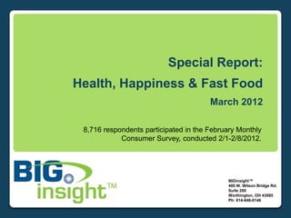 Special Report:
Health, Happiness & Fast Food
                                       March 2012

 8,716 respondents participated in the February Monthly
            Consumer Survey, conducted 2/1-2/8/2012.




                                            BIGinsight™
                                            400 W. Wilson Bridge Rd.
                                            Suite 200
                                            Worthington, OH 43085
                                            Ph: 614-846-0146
 