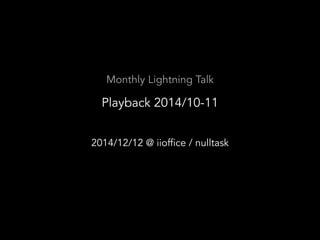 Monthly Lightning Talk 
Playback 2014/10-11 
2014/12/12 @ iioffice / nulltask 
 
