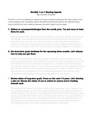 Monthly 1-on-1 Meeting Agenda
(by Andrew Suzuka)
This form is to be completed in advance of every monthly meeting by the direct report. Prior
to the meeting, two completed copies should be printed and used as the agenda during
every monthly one-hour meeting between the direct report and manager.
1. Reflect on successes/challenges from the month prior. Try and name at least
three for each.
Learning through reflection is key, which this section is partially focused on. It also ensures
the manager is acutely aware of the personal successes and challenges that their direct
report feels have been the most critical in the past month. It also gives the manager a
platform to show signs of appreciation for things their report might have feel have gone
unnoticed (i.e. long hours to ensure a product launch, a recent engagement, anything…)
2. Set short-term goals (w/dates) for the upcoming three months. Let’s discuss
how to help you get there.
People are initially hired to complete a specific set of tasks, but great people, the ones
with the greatest potential to positively affect change across your organization, want to do
more. While some might be seen as overly ambitious, a manger’s job is to provide their
team the opportunity to stretch for more. The easiest way to do this is by setting near-term
goals that the most driven and committed employees will complete in half the time and
then ask for more. A manager’s job is to enable that greatness to shine through, and
ultimately have the organization less and less dependent on its managers.
3. Review status of long-term goals. Focus on the next 1-3 years. Let’s develop
a plan (or discuss the status of one in action) to ensure you’re tracking
towards each.
The greatest initial answer to this topic is when a direct report says “I don’t have any”, as
that gives the manager the chance to change the dynamic from a manager-employee to
mentor-employee. This question and subsequent actions are what allow managers to show
they truly care about their direct report, and what would make them the most fulfilled on a
professional basis. If the answer is doing something other than the employee was hired
for, how the manager responds and supports that openness will be absolutely career
defining, and should be taken with extreme consideration and thought.
 