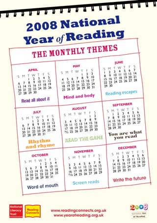 2008 Na   tional
Year of R eading
  The Month ly themes



                                                      es
                               dy     Reading escap
                 Mind and bo




                                       You areewdhat
                                ame      you r a
 Rhythm          Read the G
         e
and rhym




                                                           re
                                         Write the futu
            th      Screen reads
Word of mou




          www.readingconnects.org.uk
           www.yearofreading.org.uk
 
