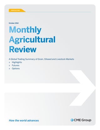 AGRICULTURE




October 2012




Monthly
Agricultural
Review
A Global Trading Summary of Grain, Oilseed and Livestock Markets
» Highlights
» Futures
» Options




How the world advances
 