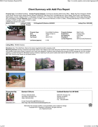 MLS Client Summary Report(292)                                                                                               http://svvarmls.rapmls.com/scripts/mgrqispi.dll




                                                   Client Summary with Addl Pics Report
          Property Type Comm/Multi-Fam/Indus Include Property Subtypes Commercial, Industrial, Multi-Family, Office Areas Big Park, Bridgeport, Middle
          Camp Verde, Rimrock South, Uptown Sedona, Mingus Foothills No, Little Horse Park, Cornville/Page Spr, Verde Village, Verde South, Lake Montezuma,
          West Sedona, Jerome, Village of Oak Cr., Cottonwood, Verde North of 1-17, Rimrock, Oak Creek Canyon, Mingus Foothills So, Verde Lakes, Mcguireville,
          RR Loop/Outlying, Clarkdale Statuses Active (11/7/2011 or after) , Active-Cont. Remove (11/7/2011 or after) , Pending-Take Backup (11/7/2011 or after) ,
          Pending (11/7/2011 or after) , Sold (11/7/2011 or after)
          Listings as of 12/12/11 at 11:22am
          Active 11/16/11             Listing # 131683       135 Sugarloaf St Sedona, AZ 86351                                            Listing Price: $232,500
                                      County: Yavapai




                                                      Property Type                Comm/Multi-Fam/Indus        Property Subtype             Multi-Family
                                                      Area                         Village of Oak Cr.          Subdivision                  Fairway Oaks
                                                      Year Built                   1973                        Sq Ft(approx)                2700 Other
                                                      Tax Parcel                   405-27-416                  Price/Sq Ft                  $86.11
                                                                                                               Lot Sq Ft(approx)            8276 ((County Assessor))
                                                      Lot Acres (approx)           0.190


          Listing Office RE/MAX Sedona

          Directions Hwy 179 to Bell Rock, West to first street, Sugarloaf turn left to property on left.
          Marketing Remark Fabulous investment opportunity! Triplex in the Village of oak Creek with great cash flow! Fully occupied. Not fancy, but consistently full
          with excellent rental history. Eleven 2 bedroom and 2 bath units altogether. Scattered views throughout the property. At $700 average per unit, this complex
          satisfies a constant demand for affordable housing in Sedona. Adjoining 8 units (same builder) also listed for $619,000 mls# 131613. Total of 11 units for
          $851,500. Drive by only. Please do not disturb tenants.




          Presented By:               Damian E Bruno                                                   Coldwell Banker/1st Aff Br#2
                                       Primary: 928-202-0038                                            6486 SR 179 Suite 102
                                       Secondary: 928-284-0123                                          Sedona, AZ 86351
                                       Other: 928-202-0038                                              928-284-0123
                                                                                                        Fax : 928-284-6804
                                      E-mail: Damian.Bruno@CBSedona.com
          December 2011               Web Page: http://www.Sedonarealestateagents.com

                                           Information has not been verified, is not guaranteed, and is subject to change.
                                                    Copyright ©2011 Rapattoni Corporation. All rights reserved.
                                                                      U.S. Patent 6,910,045




1 of 23                                                                                                                                                  12/12/2011 12:23 PM
 