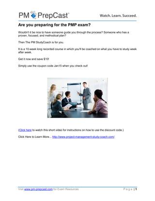 Visit www.pm-prepcast.com for Exam Resources P a g e | 1
Are you preparing for the PMP exam?
Wouldn't it be nice to have someone guide you through the process? Someone who has a
proven, focused, and methodical plan?
Then The PM StudyCoach is for you.
It is a 10-week long recorded course in which you'll be coached on what you have to study week
after week.
Get it now and save $10!
Simply use the coupon code Jan15 when you check out!
(Click here to watch this short video for instructions on how to use the discount code.)
Click Here to Learn More... http://www.project-management-study-coach.com/
 
