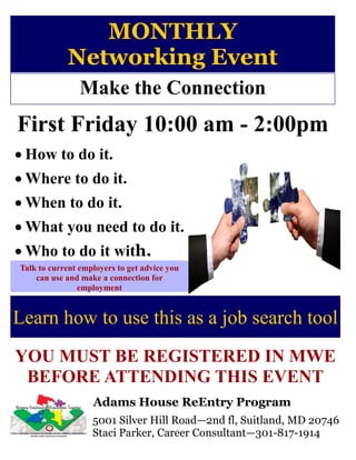MONTHLY
            Networking Event
                Make the Connection
First Friday 10:00 am - 2:00pm
 How to do it.
 Where to do it.
 When to do it.
 What you need to do it.
 Who to do it with.
Talk to current employers to get advice you
    can use and make a connection for
                employment


Learn how to use this as a job search tool
YOU MUST BE REGISTERED IN MWE
 BEFORE ATTENDING THIS EVENT
                   Adams House ReEntry Program
                   5001 Silver Hill Road—2nd fl, Suitland, MD 20746
                   Staci Parker, Career Consultant—301-817-1914
 