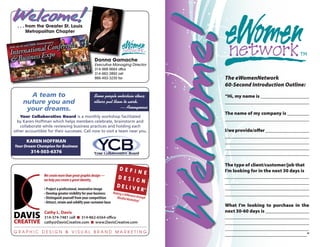 Welcome!




                                                                                             Welcome!
  . . . from the Greater St. Louis
        Metropolitan Chapter




                                                     Donna Gamache
                                                     Executive Managing Director
                                                     314-968-9664 office
                                                     314-662-3892 cell
                                                     866-493-3230 fax                               The eWomenNetwork
                                                                                                    60-Second Introduction Outline:
       A team to                                    Some people entertain ideas;                    “Hi, my name is ____________________
     nuture you and                                 others put them to work.                        __________________________________
      your dreams.                                                — Anonymous
                                                                                                    The name of my company is _________
   Your Collaborative Board is a monthly workshop facilitated
  by Karen Hoffman which helps members celebrate, brainstorm and
                                                                                                    __________________________________
   collaborate while reviewing business practices and holding each
other accountible for their successes. Call now to visit a team near you.                           I/we provide/offer __________________
                                                                                                    __________________________________
       KAREN HOFFMAN                                                                                __________________________________
Your Dream Champion for Business                                                                    __________________________________
         314-503-6376                                                                               __________________________________

                                                                                                    The type of client/customer/job that
                                                                      DEFIN                         I’m looking for in the next 30 days is
                We create more than great graphic design —
                                                                             E
                                                                     DESIG                          __________________________________
                we help you create a great identity.                       N                        __________________________________
                                                                     DELIVE ©                       __________________________________
                • Project a professional, innovative image                 R
                • Develop greater visibility for your business    Making a D
                                                                             ifferen                __________________________________
                • Distinguish yourself from your competition        Mindful M ce through
                                                                                arketing ©
                • Attract, retain and solidify your customer base
                                                                                                    What I’m looking to purchase in the
                Cathy L. Davis                                                                      next 30-60 days is __________________
                314-374-7481 cell n 314-862-6564 office                                             __________________________________
                cathy@DavisCreative.com n www.DavisCreative.com                                     __________________________________
                                                                                                    __________________________________
GRAPHIC DESIGN & VISUAL BRAND MARKETING
                                                                                                    _________________________________”
 