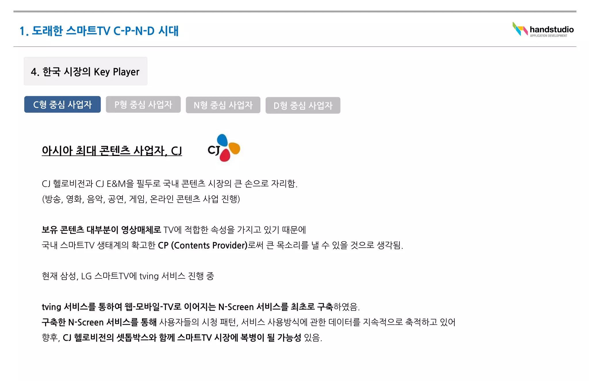 C형 중심 사업자     P형 중심 사업자     N형 중심 사업자     D형 중심 사업자




 아시아 최대 콘텐츠 사업자, CJ

 CJ 헬로비전과 CJ E&M을 필두로 국내 콘텐츠 시장의 큰 손으로 자리함.
 (방송, 영화, 음악, 공연, 게임, 온라인 콘텐츠 사업 진행)


 보유 콘텐츠 대부분이 영상매체로 TV에 적합한 속성을 가지고 있기 때문에
 국내 스마트TV 생태계의 확고한 CP (Contents Provider)로써 큰 목소리를 낼 수 있을 것으로 생각됨.


 현재 삼성, LG 스마트TV에 tving 서비스 진행 중


 tving 서비스를 통하여 웹-모바일-TV로 이어지는 N-Screen 서비스를 최초로 구축하였음.
 구축한 N-Screen 서비스를 통해 사용자들의 시청 패턴, 서비스 사용방식에 관한 데이터를 지속적으로 축적하고 있어
 향후, CJ 헬로비전의 셋톱박스와 함께 스마트TV 시장에 복병이 될 가능성 있음.
 