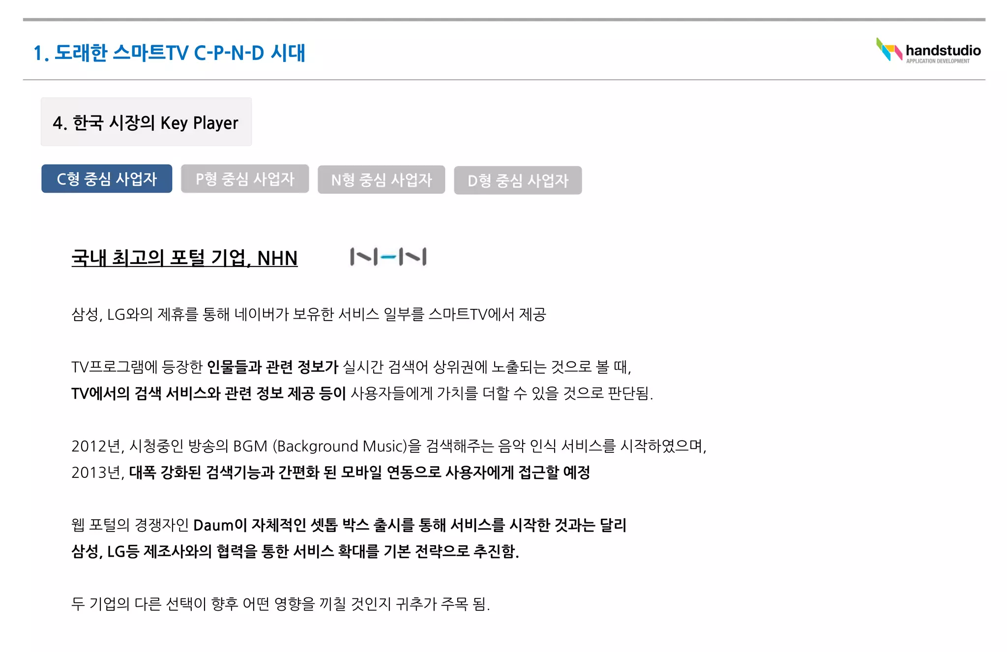 C형 중심 사업자    P형 중심 사업자     N형 중심 사업자    D형 중심 사업자




 국내 최고의 포털 기업, NHN

 삼성, LG와의 제휴를 통해 네이버가 보유한 서비스 일부를 스마트TV에서 제공


 TV프로그램에 등장한 인물들과 관련 정보가 실시간 검색어 상위권에 노출되는 것으로 볼 때,
 TV에서의 검색 서비스와 관련 정보 제공 등이 사용자들에게 가치를 더할 수 있을 것으로 판단됨.


 2012년, 시청중인 방송의 BGM (Background Music)을 검색해주는 음악 인식 서비스를 시작하였으며,
 2013년, 대폭 강화된 검색기능과 간편화 된 모바일 연동으로 사용자에게 접근할 예정


 웹 포털의 경쟁자인 Daum이 자체적인 셋톱 박스 출시를 통해 서비스를 시작한 것과는 달리
 삼성, LG등 제조사와의 협력을 통한 서비스 확대를 기본 전략으로 추진함.


 두 기업의 다른 선택이 향후 어떤 영향을 끼칠 것인지 귀추가 주목 됨.
 