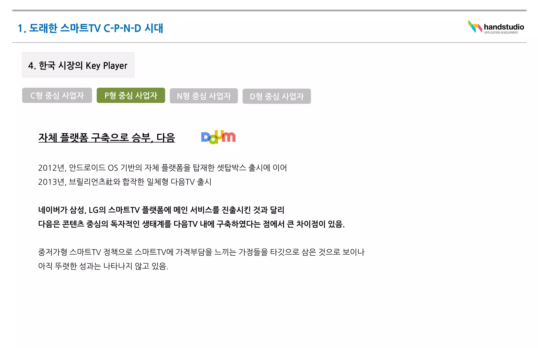 C형 중심 사업자   P형 중심 사업자     N형 중심 사업자   D형 중심 사업자




 자체 플랫폼 구축으로 승부, 다음

 2012년, 안드로이드 OS 기반의 자체 플랫폼을 탑재한 셋탑박스 출시에 이어
 2013년, 브릴리언츠社와 합작한 일체형 다음TV 출시


 네이버가 삼성, LG의 스마트TV 플랫폼에 메인 서비스를 진출시킨 것과 달리
 다음은 콘텐츠 중심의 독자적인 생태계를 다음TV 내에 구축하였다는 점에서 큰 차이점이 있음.


 중저가형 스마트TV 정책으로 스마트TV에 가격부담을 느끼는 가정들을 타깃으로 삼은 것으로 보이나
 아직 뚜렷한 성과는 나타나지 않고 있음.
 