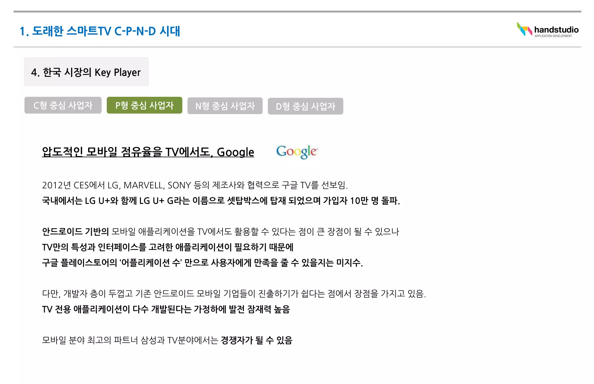 C형 중심 사업자    P형 중심 사업자      N형 중심 사업자     D형 중심 사업자




 압도적인 모바일 점유율을 TV에서도, Google

 2012년 CES에서 LG, MARVELL, SONY 등의 제조사와 협력으로 구글 TV를 선보임.
 국내에서는 LG U+와 함께 LG U+ G라는 이름으로 셋탑박스에 탑재 되었으며 가입자 10만 명 돌파.


 안드로이드 기반의 모바일 애플리케이션을 TV에서도 활용할 수 있다는 점이 큰 장점이 될 수 있으나
 TV만의 특성과 인터페이스를 고려한 애플리케이션이 필요하기 때문에
 구글 플레이스토어의 ‘어플리케이션 수’ 만으로 사용자에게 만족을 줄 수 있을지는 미지수.


 다만, 개발자 층이 두껍고 기존 안드로이드 모바일 기업들이 진출하기가 쉽다는 점에서 장점을 가지고 있음.
 TV 전용 애플리케이션이 다수 개발된다는 가정하에 발전 잠재력 높음


 모바일 분야 최고의 파트너 삼성과 TV분야에서는 경쟁자가 될 수 있음
 