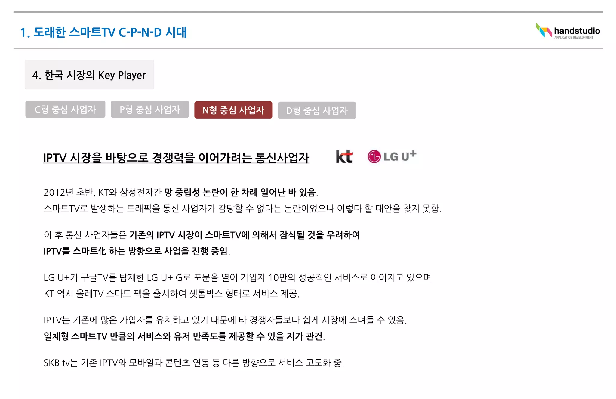 C형 중심 사업자    P형 중심 사업자    N형 중심 사업자     D형 중심 사업자




 IPTV 시장을 바탕으로 경쟁력을 이어가려는 통신사업자

 2012년 초반, KT와 삼성전자간 망 중립성 논란이 한 차례 일어난 바 있음.
 스마트TV로 발생하는 트래픽을 통신 사업자가 감당할 수 없다는 논란이었으나 이렇다 할 대안을 찾지 못함.

 이 후 통신 사업자들은 기존의 IPTV 시장이 스마트TV에 의해서 잠식될 것을 우려하여
 IPTV를 스마트化 하는 방향으로 사업을 진행 중임.

 LG U+가 구글TV를 탑재한 LG U+ G로 포문을 열어 가입자 10만의 성공적인 서비스로 이어지고 있으며
 KT 역시 올레TV 스마트 팩을 출시하여 셋톱박스 형태로 서비스 제공.

 IPTV는 기존에 많은 가입자를 유치하고 있기 때문에 타 경쟁자들보다 쉽게 시장에 스며들 수 있음.
 일체형 스마트TV 만큼의 서비스와 유저 만족도를 제공할 수 있을 지가 관건.

 SKB tv는 기존 IPTV와 모바일과 콘텐츠 연동 등 다른 방향으로 서비스 고도화 중.
 