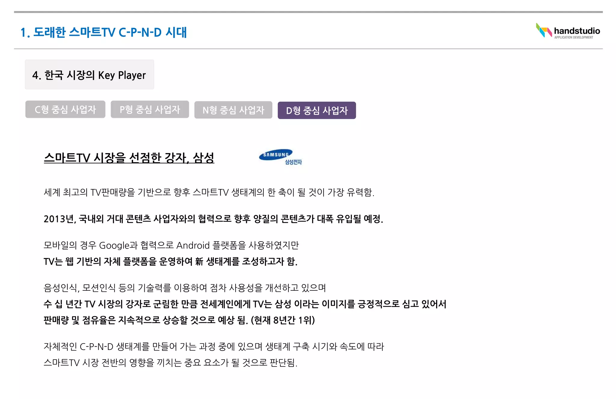 C형 중심 사업자   P형 중심 사업자    N형 중심 사업자    D형 중심 사업자




 스마트TV 시장을 선점한 강자, 삼성

 세계 최고의 TV판매량을 기반으로 향후 스마트TV 생태계의 한 축이 될 것이 가장 유력함.

 2013년, 국내외 거대 콘텐츠 사업자와의 협력으로 향후 양질의 콘텐츠가 대폭 유입될 예정.

 모바일의 경우 Google과 협력으로 Android 플랫폼을 사용하였지만
 TV는 웹 기반의 자체 플랫폼을 운영하여 新 생태계를 조성하고자 함.

 음성인식, 모션인식 등의 기술력를 이용하여 점차 사용성을 개선하고 있으며
 수 십 년간 TV 시장의 강자로 군림한 만큼 전세계인에게 TV는 삼성 이라는 이미지를 긍정적으로 심고 있어서
 판매량 및 점유율은 지속적으로 상승할 것으로 예상 됨. (현재 8년간 1위)

 자체적인 C-P-N-D 생태계를 만들어 가는 과정 중에 있으며 생태계 구축 시기와 속도에 따라
 스마트TV 시장 전반의 영향을 끼치는 중요 요소가 될 것으로 판단됨.
 