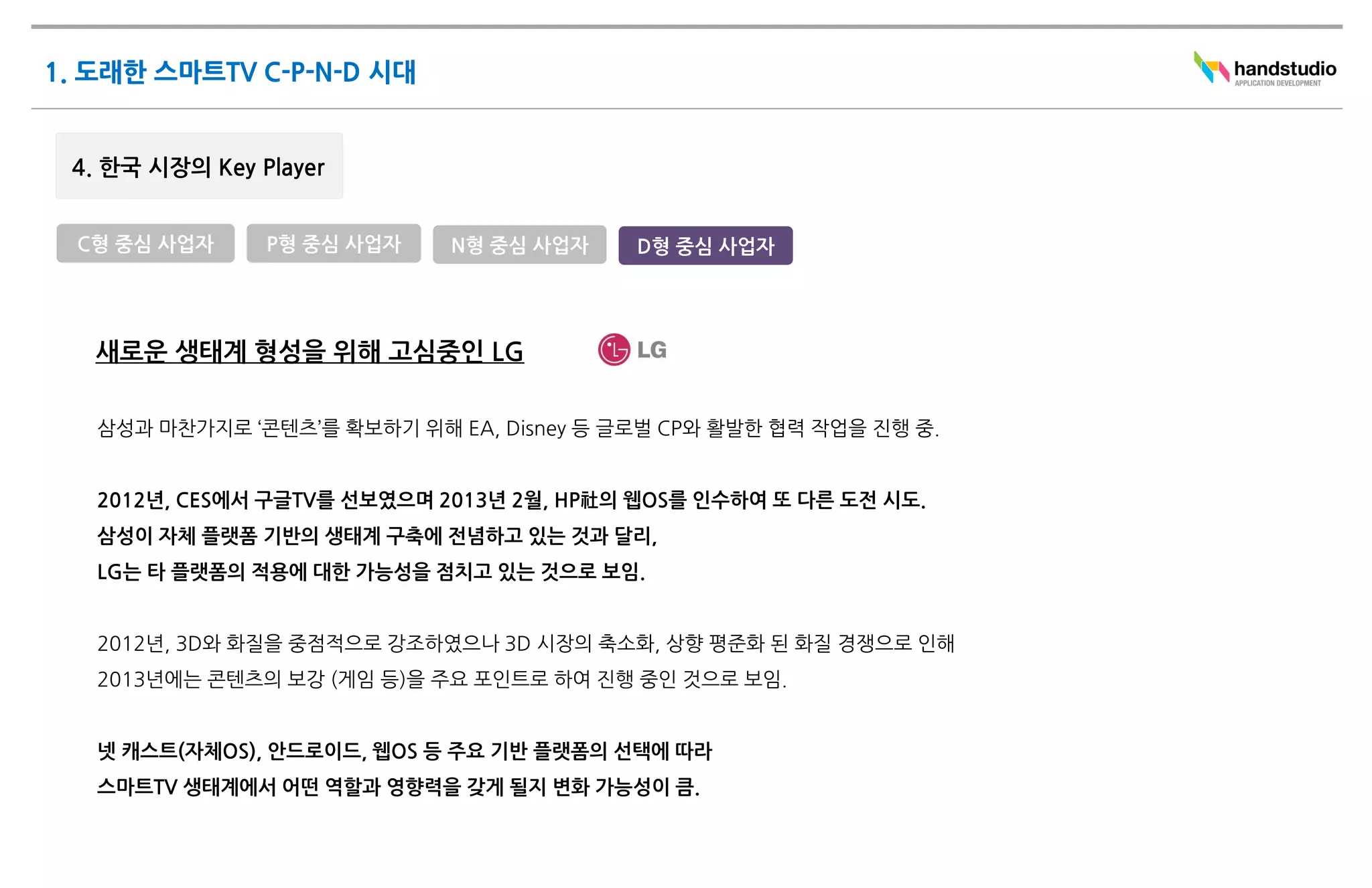 C형 중심 사업자    P형 중심 사업자     N형 중심 사업자    D형 중심 사업자




 새로운 생태계 형성을 위해 고심중인 LG

 삼성과 마찬가지로 ‘콘텐츠’를 확보하기 위해 EA, Disney 등 글로벌 CP와 활발한 협력 작업을 진행 중.


 2012년, CES에서 구글TV를 선보였으며 2013년 2월, HP社의 웹OS를 인수하여 또 다른 도전 시도.
 삼성이 자체 플랫폼 기반의 생태계 구축에 전념하고 있는 것과 달리,
 LG는 타 플랫폼의 적용에 대한 가능성을 점치고 있는 것으로 보임.


 2012년, 3D와 화질을 중점적으로 강조하였으나 3D 시장의 축소화, 상향 평준화 된 화질 경쟁으로 인해
 2013년에는 콘텐츠의 보강 (게임 등)을 주요 포인트로 하여 진행 중인 것으로 보임.


 넷 캐스트(자체OS), 안드로이드, 웹OS 등 주요 기반 플랫폼의 선택에 따라
 스마트TV 생태계에서 어떤 역할과 영향력을 갖게 될지 변화 가능성이 큼.
 