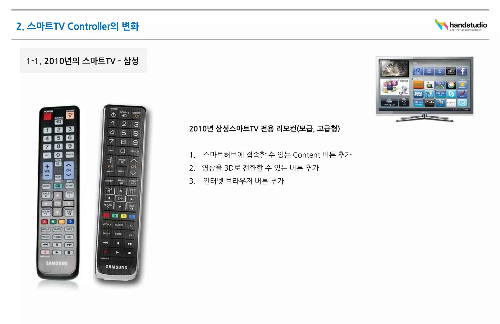 2010년 삼성스마트TV 전용 리모컨(보급, 고급형)


1.   스마트허브에 접속할 수 있는 Content 버튼 추가
2. 영상을 3D로 전환할 수 있는 버튼 추가
3.   인터넷 브라우저 버튼 추가
 