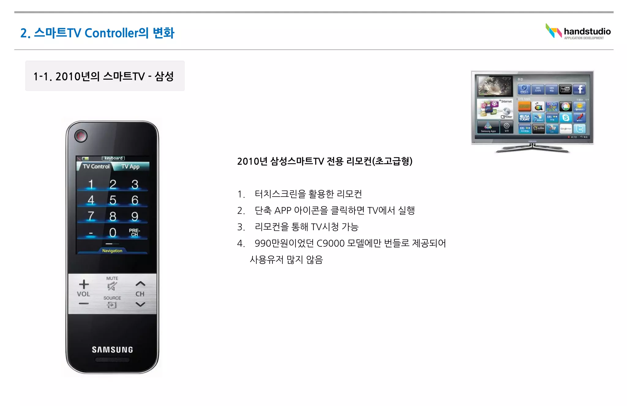 2010년 삼성스마트TV 전용 리모컨(초고급형)


1.   터치스크린을 활용한 리모컨
2.   단축 APP 아이콘을 클릭하면 TV에서 실행
3.   리모컨을 통해 TV시청 가능
4.   990만원이었던 C9000 모델에만 번들로 제공되어
     사용유저 많지 않음
 
