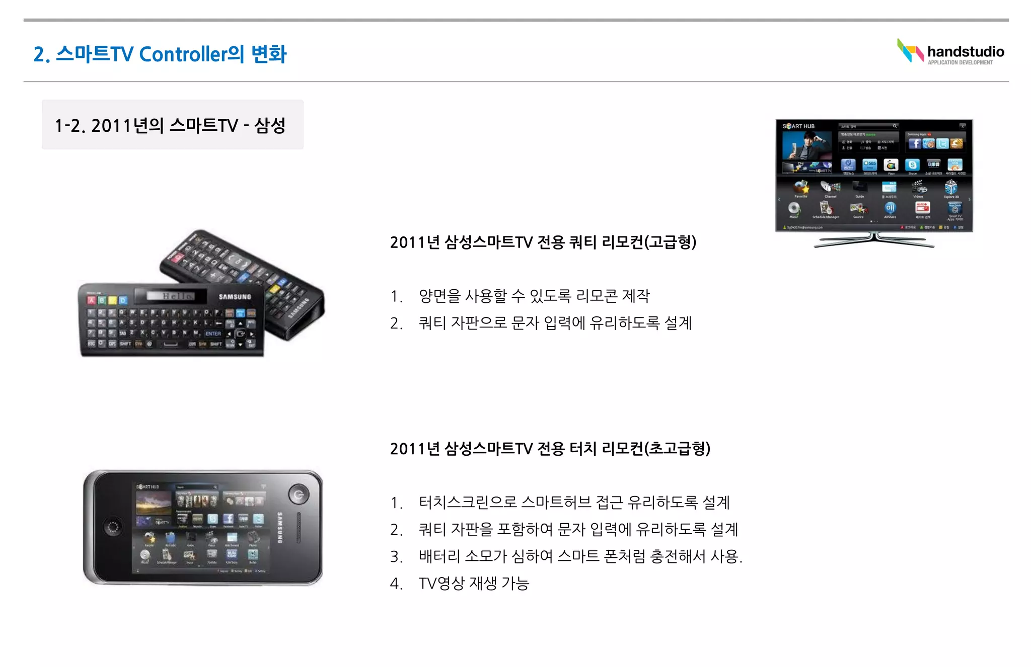 2011년 삼성스마트TV 전용 쿼티 리모컨(고급형)


1.   양면을 사용할 수 있도록 리모콘 제작
2.   쿼티 자판으로 문자 입력에 유리하도록 설계




2011년 삼성스마트TV 전용 터치 리모컨(초고급형)


1.   터치스크린으로 스마트허브 접근 유리하도록 설계
2.   쿼티 자판을 포함하여 문자 입력에 유리하도록 설계
3.   배터리 소모가 심하여 스마트 폰처럼 충전해서 사용.
4.   TV영상 재생 가능
 