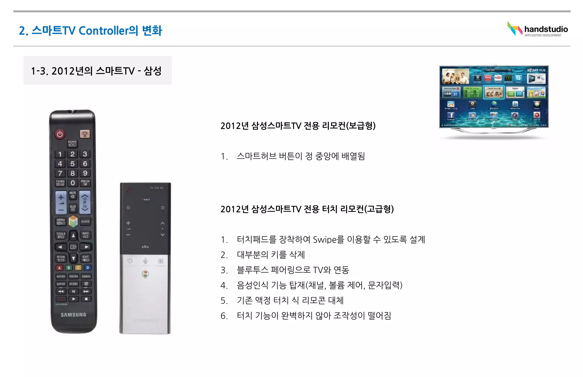 2012년 삼성스마트TV 전용 리모컨(보급형)


1.   스마트허브 버튼이 정 중앙에 배열됨




2012년 삼성스마트TV 전용 터치 리모컨(고급형)


1.   터치패드를 장착하여 Swipe를 이용할 수 있도록 설계
2.   대부분의 키를 삭제
3.   블루투스 페어링으로 TV와 연동
4.   음성인식 기능 탑재(채널, 볼륨 제어, 문자입력)
5.   기존 액정 터치 식 리모콘 대체
6.   터치 기능이 완벽하지 않아 조작성이 떨어짐
 