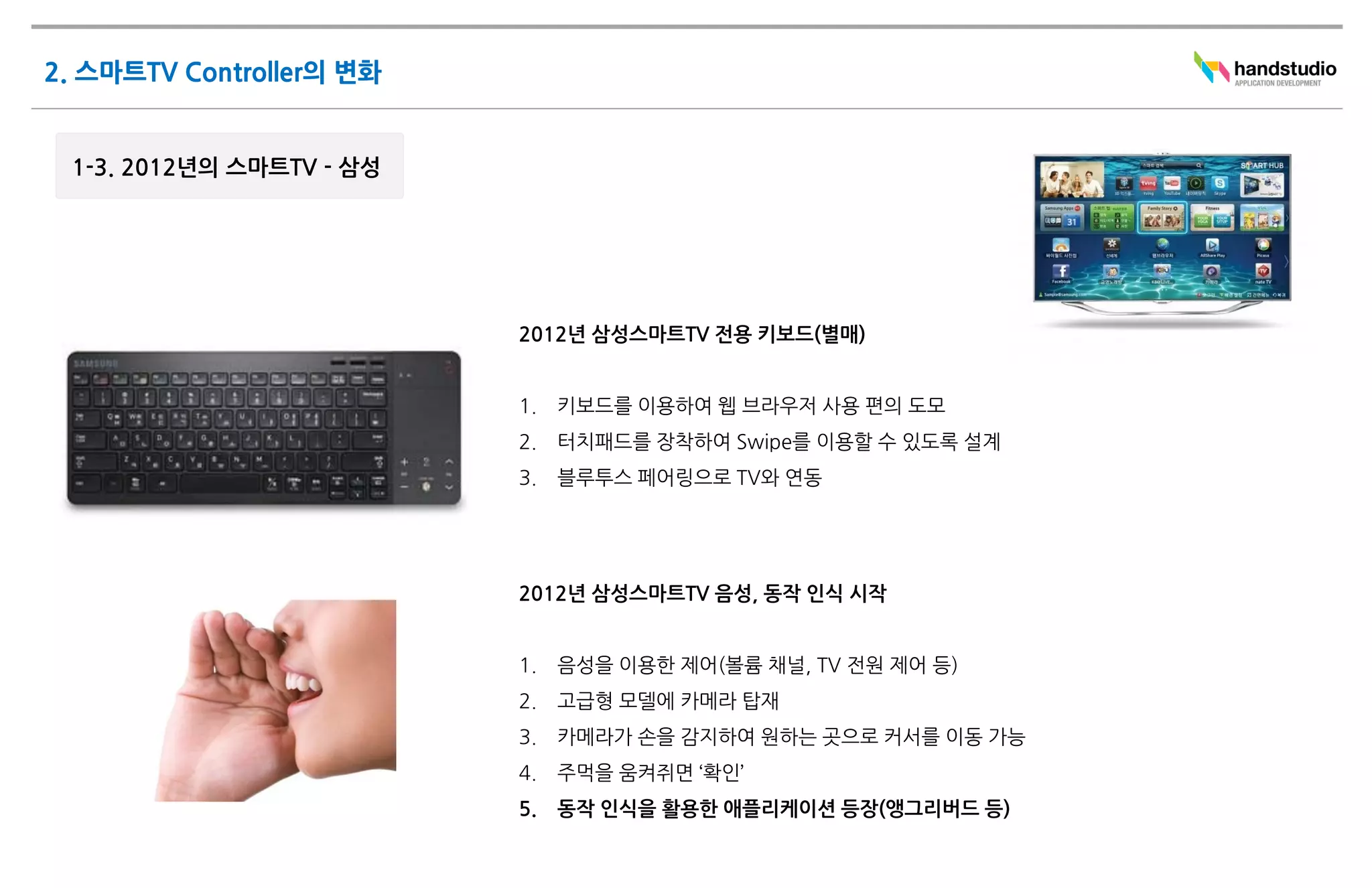 2012년 삼성스마트TV 전용 키보드(별매)


1.   키보드를 이용하여 웹 브라우저 사용 편의 도모
2.   터치패드를 장착하여 Swipe를 이용할 수 있도록 설계
3.   블루투스 페어링으로 TV와 연동




2012년 삼성스마트TV 음성, 동작 인식 시작


1.   음성을 이용한 제어(볼륨 채널, TV 전원 제어 등)
2.   고급형 모델에 카메라 탑재
3.   카메라가 손을 감지하여 원하는 곳으로 커서를 이동 가능
4.   주먹을 움켜쥐면 ‘확인’
5.   동작 인식을 활용한 애플리케이션 등장(앵그리버드 등)
 