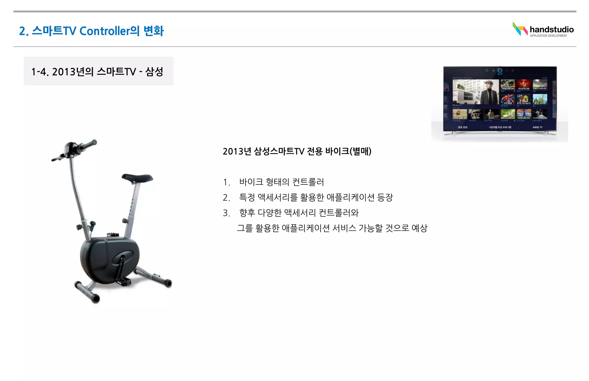 2013년 삼성스마트TV 전용 바이크(별매)


1.   바이크 형태의 컨트롤러
2.   특정 액세서리를 활용한 애플리케이션 등장
3.   향후 다양한 액세서리 컨트롤러와
     그를 활용한 애플리케이션 서비스 가능할 것으로 예상
 