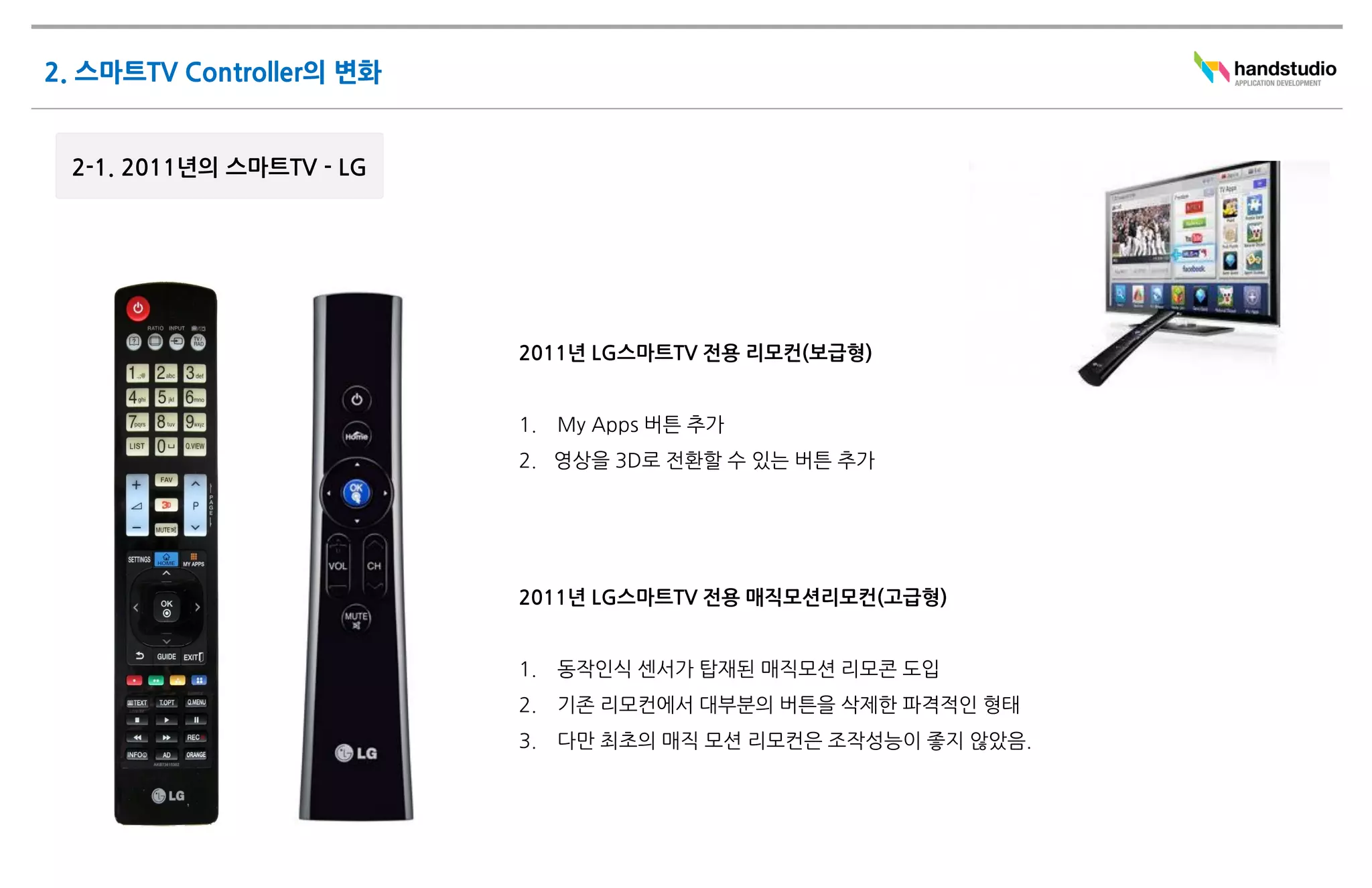 2011년 LG스마트TV 전용 리모컨(보급형)


1.   My Apps 버튼 추가
2. 영상을 3D로 전환할 수 있는 버튼 추가




2011년 LG스마트TV 전용 매직모션리모컨(고급형)


1.   동작인식 센서가 탑재된 매직모션 리모콘 도입
2.   기존 리모컨에서 대부분의 버튼을 삭제한 파격적인 형태
3.   다만 최초의 매직 모션 리모컨은 조작성능이 좋지 않았음.
 
