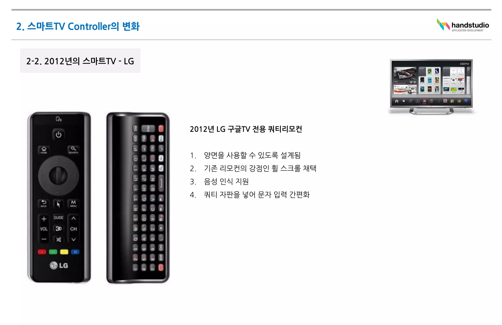 2012년 LG 구글TV 전용 쿼티리모컨


1.   양면을 사용할 수 있도록 설계됨
2.   기존 리모컨의 강점인 휠 스크롤 채택
3.   음성 인식 지원
4.   쿼티 자판을 넣어 문자 입력 간편화
 