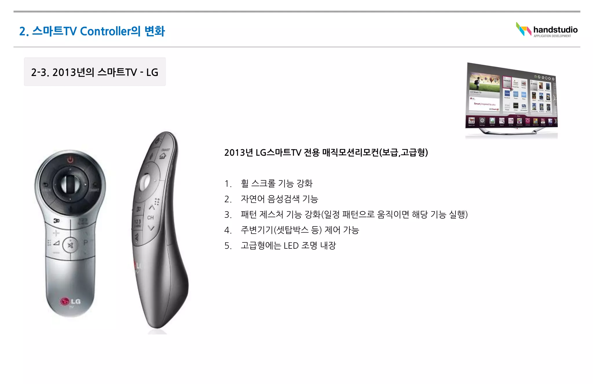 2013년 LG스마트TV 전용 매직모션리모컨(보급,고급형)


1.   휠 스크롤 기능 강화
2.   자연어 음성검색 기능
3.   패턴 제스처 기능 강화(일정 패턴으로 움직이면 해당 기능 실행)
4.   주변기기(셋탑박스 등) 제어 가능
5.   고급형에는 LED 조명 내장
 