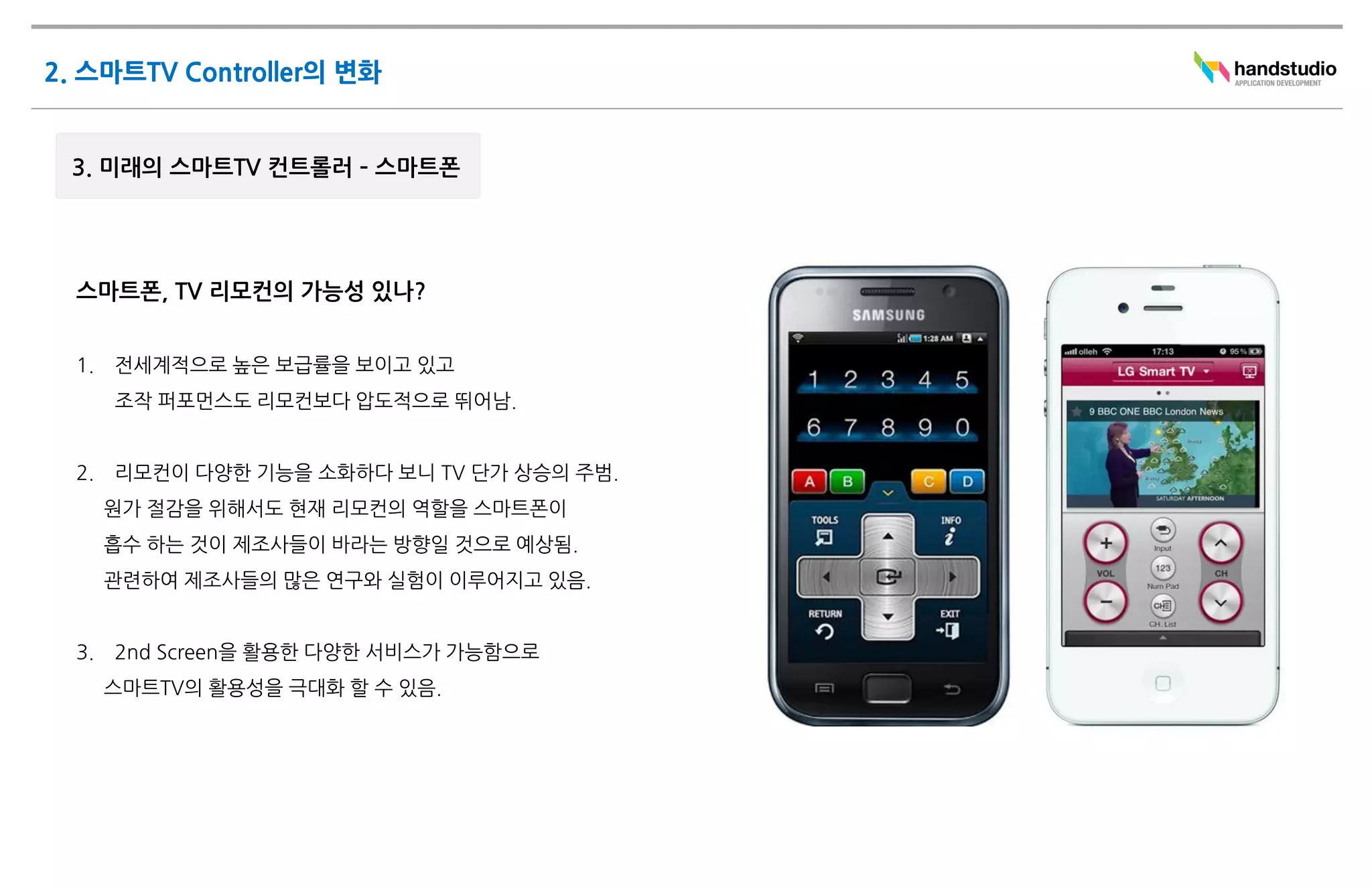 스마트폰, TV 리모컨의 가능성 있나?


1.   전세계적으로 높은 보급률을 보이고 있고
     조작 퍼포먼스도 리모컨보다 압도적으로 뛰어남.


2.   리모컨이 다양한 기능을 소화하다 보니 TV 단가 상승의 주범.
     원가 절감을 위해서도 현재 리모컨의 역할을 스마트폰이
     흡수 하는 것이 제조사들이 바라는 방향일 것으로 예상됨.
     관련하여 제조사들의 많은 연구와 실험이 이루어지고 있음.


3.   2nd Screen을 활용한 다양한 서비스가 가능함으로
     스마트TV의 활용성을 극대화 할 수 있음.
 