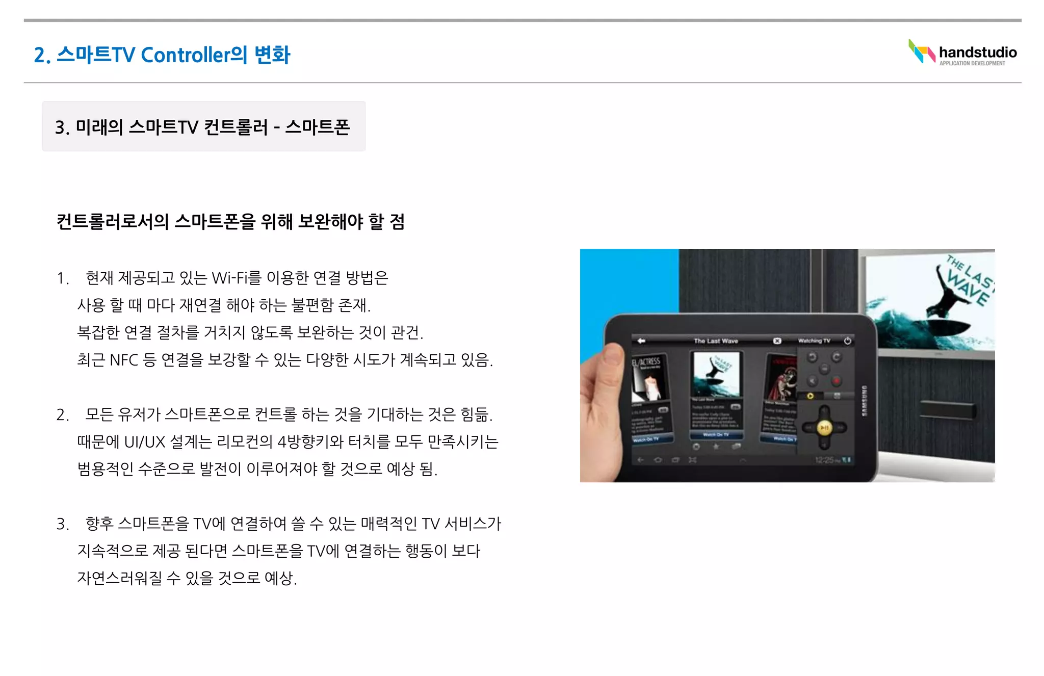 컨트롤러로서의 스마트폰을 위해 보완해야 할 점


1.   현재 제공되고 있는 Wi-Fi를 이용한 연결 방법은
     사용 할 때 마다 재연결 해야 하는 불편함 존재.
     복잡한 연결 절차를 거치지 않도록 보완하는 것이 관건.
     최근 NFC 등 연결을 보강할 수 있는 다양한 시도가 계속되고 있음.


2.   모든 유저가 스마트폰으로 컨트롤 하는 것을 기대하는 것은 힘듦.
     때문에 UI/UX 설계는 리모컨의 4방향키와 터치를 모두 만족시키는
     범용적인 수준으로 발전이 이루어져야 할 것으로 예상 됨.


3.   향후 스마트폰을 TV에 연결하여 쓸 수 있는 매력적인 TV 서비스가
     지속적으로 제공 된다면 스마트폰을 TV에 연결하는 행동이 보다
     자연스러워질 수 있을 것으로 예상.
 