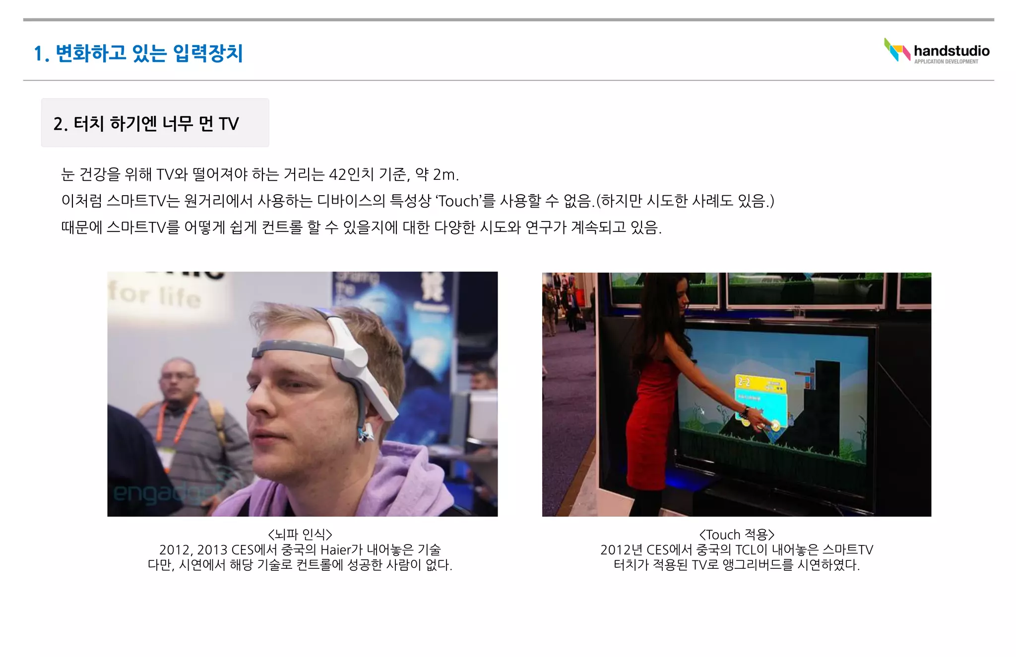 <뇌파 인식>                            <Touch 적용>
 2012, 2013 CES에서 중국의 Haier가 내어놓은 기술   2012년 CES에서 중국의 TCL이 내어놓은 스마트TV
다만, 시연에서 해당 기술로 컨트롤에 성공한 사람이 없다.         터치가 적용된 TV로 앵그리버드를 시연하였다.
 