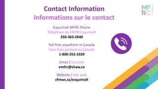 Esquimalt MFRC Phone
Téléphone du CRFM Esquimalt
250-363-2640
Toll-free anywhere in Canada
Sans frais partout au Canada
1-800-353-3329
Email / Courriel
emfrc@shaw.ca
Website / Site web
cfmws.ca/esquimalt
Contact Information
Informations sur le contact
 