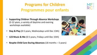 Programs for Children
Programmes pour enfants
• Supporting Children Through Absence Workshops
(3-12 years, a variety of daytime and evening
workshops available)
• Stay & Play (0-5 years, Wednesdays until Dec 13th)
• 123 Music & Me (0-5 years, Fridays until Dec 15th)
• Respite Child Care During Absences (18 months – 5 years)
 