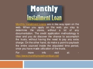 Monthly Installment Loans are in like way open on the
web. When you apply on the web, you stay to
determine the stores, without a lot of any
documentation. The credit application methodology is
clear and you do discover the chance to accomplish
the trusts, without having the need to pay any extra
charge. On the other hand, do make a point to payback
the entire sourced inside the stipulated time period,
once you have made utilization of the trusts.
For more info visit at: -
http://www.monthlyinstallmentloan.net
 