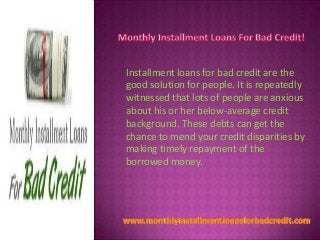 Installment loans for bad credit are the
good solution for people. It is repeatedly
witnessed that lots of people are anxious
about his or her below-average credit
background. These debts can get the
chance to mend your credit disparities by
making timely repayment of the
borrowed money.

 