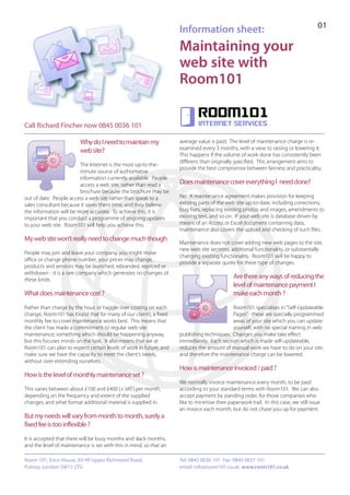 01
                                                                    Information sheet:
                                                                    Maintaining your
                                                                    web site with
                                                                    Room101

                                                                             Room101
Call Richard Fincher now 0845 0036 101                                       internet services


                         Why do I need to maintain my               average value is paid. The level of maintenance charge is re-
                                                                    examined every 3 months, with a view to raising or lowering it.
                         web site?
                                                                    This happens if the volume of work done has consistently been
                                                                    different than originally specified. This arrangement aims to
                         The Internet is the most up-to-the-
                                                                    provide the best compromise between fairness and practicality.
                         minute source of authoritative
                         information currently available. People
                         access a web site, rather than read a      Does maintenance cover everything I need done?
                         brochure because the brochure may be
out of date. People access a web site rather than speak to a        No. A maintenance agreement makes provision for keeping
sales consultant because it saves them time, and they believe       existing parts of the web site up-to-date, including corrections,
the information will be more accurate. To achieve this, it is       bug fixes, replacing existing photos and images, amendments to
important that you conduct a programme of ongoing updates           existing text, and so on. If your web site is database driven by
to your web site. Room101 will help you achieve this.               means of an Access or Excel document containing data,
                                                                    maintenance also covers the upload and checking of such files.
My web site won’t really need to change much though
                                                                    Maintenance does not cover adding new web pages to the site,
                                                                    new web site sections, additional functionality, or substantially
People may join and leave your company, you might move
                                                                    changing existing functionality. Room101 will be happy to
office or change phone number, your prices may change,
                                                                    provide a separate quote for these type of changes.
products and services may be launched, rebranded, repriced or
withdrawn - it is a rare company which generates no changes of
these kinds.
                                                                                              Are there any ways of reducing the
                                                                                              level of maintenance payment I
What does maintenance cost ?                                                                  make each month ?
Rather than charge by the hour, or haggle over costing on each                             Room101 specialises in “Self-Updateable
change, Room101 has found that for many of our clients, a fixed                            Pages” - these are specially programmed
monthly fee to cover maintenance works best. This means that                               areas of your site which you can update
the client has made a commitment to regular web site                                       yourself, with no special training in web
maintenance; something which should be happening anyway,            publishing techniques. Changes you make take effect
but this focuses minds on the task. It also means that we at        immediately. Each section which is made self-updateable,
Room101 can plan to expect certain levels of work in future, and    reduces the amount of manual work we have to do on your site,
make sure we have the capacity to meet the client’s needs,          and therefore the maintenance charge can be lowered.
without over-extending ourselves.
                                                                    How is maintenance invoiced / paid ?
How is the level of monthly maintenance set ?
                                                                    We normally invoice maintenance every month, to be paid
This varies between about £100 and £400 (+ VAT) per month,          according to your standard terms with Room101. We can also
depending on the frequency and extent of the supplied               accept payment by standing order, for those companies who
changes, and what format additional material is supplied in.        like to minimise their paperwork trail. In this case, we still issue
                                                                    an invoice each month, but do not chase you up for payment.
But my needs will vary from month to month, surely a
fixed fee is too inflexible ?
It is accepted that there will be busy months and slack months,
and the level of maintenance is set with this in mind, so that an

Room 101, Erico House, 93-99 Upper Richmond Road,                   Tel: 0845 0036 101 Fax: 0845 0037 101
Putney, London SW15 2TG                                             email: info@room101.co.uk www.room101.co.uk
 