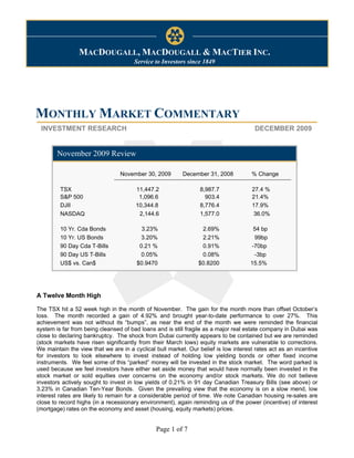 Monthly Market Commentary                                                                     December 7, 2009



                MACDOUGALL, MACDOUGALL & MACTIER INC.
                                      Service to Investors since 1849




MONTHLY MARKET COMMENTARY
 INVESTMENT RESEARCH                                                                  DECEMBER 2009


        November 2009 Review

                                 November 30, 2009        December 31, 2008          % Change

         TSX                           11,447.2                  8,987.7             27.4 %
         S&P 500                        1,096.6                    903.4             21.4%
         DJII                          10,344.8                  8,776.4             17.9%
         NASDAQ                         2,144.6                  1,577.0             36.0%

         10 Yr. Cda Bonds                3.23%                   2.69%                54 bp
         10 Yr. US Bonds                3.20%                    2.21%                99bp
         90 Day Cda T-Bills             0.21 %                   0.91%               -70bp
         90 Day US T-Bills              0.05%                    0.08%                -3bp
         US$ vs. Can$                  $0.9470                  $0.8200              15.5%




A Twelve Month High

The TSX hit a 52 week high in the month of November. The gain for the month more than offset October’s
loss. The month recorded a gain of 4.92% and brought year-to-date performance to over 27%. This
achievement was not without its “bumps”, as near the end of the month we were reminded the financial
system is far from being cleansed of bad loans and is still fragile as a major real estate company in Dubai was
close to declaring bankruptcy. The shock from Dubai currently appears to be contained but we are reminded
(stock markets have risen significantly from their March lows) equity markets are vulnerable to corrections.
We maintain the view that we are in a cyclical bull market. Our belief is low interest rates act as an incentive
for investors to look elsewhere to invest instead of holding low yielding bonds or other fixed income
instruments. We feel some of this “parked” money will be invested in the stock market. The word parked is
used because we feel investors have either set aside money that would have normally been invested in the
stock market or sold equities over concerns on the economy and/or stock markets. We do not believe
investors actively sought to invest in low yields of 0.21% in 91 day Canadian Treasury Bills (see above) or
3.23% in Canadian Ten-Year Bonds. Given the prevailing view that the economy is on a slow mend, low
interest rates are likely to remain for a considerable period of time. We note Canadian housing re-sales are
close to record highs (in a recessionary environment), again reminding us of the power (incentive) of interest
(mortgage) rates on the economy and asset (housing, equity markets) prices.


                                               Page 1 of 7
 