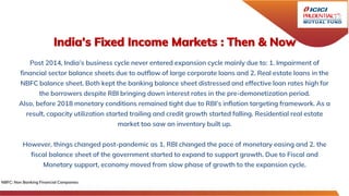 India’s Fixed Income Markets : Then & Now
Post 2014, India’s business cycle never entered expansion cycle mainly due to: 1. Impairment of
financial sector balance sheets due to outflow of large corporate loans and 2. Real estate loans in the
NBFC balance sheet. Both kept the banking balance sheet distressed and effective loan rates high for
the borrowers despite RBI bringing down interest rates in the pre-demonetization period.
Also, before 2018 monetary conditions remained tight due to RBI’s inflation targeting framework. As a
result, capacity utilization started trailing and credit growth started falling. Residential real estate
market too saw an inventory built up.
However, things changed post-pandemic as 1. RBI changed the pace of monetary easing and 2. the
fiscal balance sheet of the government started to expand to support growth. Due to Fiscal and
Monetary support, economy moved from slow phase of growth to the expansion cycle.
NBFC: Non Banking Financial Companies
 