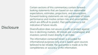 Certain sections of this commentary contain forward-
looking statements that are based on our reasonable
expectations, estimates, projections, and assumptions.
Forward-looking statements are not guarantees of future
performance and involve certain risks and uncertainties,
which are difficult to predict. Past performance is not
indicative of future results.
Diversification does not assure a profit or protect against
loss in declining markets. All indices are unmanaged, and
investors cannot invest directly in an index.
The information contained herein is provided for
informational purposes only and is based upon sources
believed to be reliable. No guarantee is made as to the
completeness or accuracy of the information.
Disclosure
 