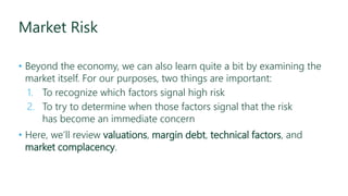 Market Risk
• Beyond the economy, we can also learn quite a bit by examining the
market itself. For our purposes, two things are important:
1. To recognize which factors signal high risk
2. To try to determine when those factors signal that the risk
has become an immediate concern
• Here, we’ll review valuations, margin debt, technical factors, and
market complacency.
 