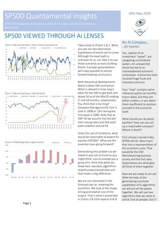 Page 1
SP500 Quantamental Insights
Artificial Intelligence at the Service of Asset Managers and Decision Makers
By EyeHigh
04th May 2020
SP500 VIEWED THROUGH Ai LENSES
Take a look to Charts 1 & 2. What
you see are two alternative
hypotheses of events yet to come.
Although the exact path is
unknown to us, our idea is to use
those scenarios as basic building
blocks. A proper generalization
will make possible to extract
forward looking conclusions.
Both theoretical developments
depict a deep ISM contraction.
What is relevant is how long it
takes for the ISM to get back and
above 50 as of the Mar20 reading
(7 and 10 months, respectively).
You think that is too long?
Compare that against the 12m it
took in 2008 or 19m during the
first wave in 2000. Note that at
ISM~50 we assume the Fed will
start raising rates and that both
paths stabilize around 54.
Given this set of conditions, what
would be reasonable to expect for
equities (SP500)? What are the
essential clues going forward?
Generalizing this problem as we
stated it was not as trivial as you
might think. Just to provide you a
grasp of it, think that while we
show here raw data, algorithms
require preprocessed data and
that means a big difference.
We are not interested in the
forecasts per se, meaning the
quantities. We look at the shape,
timing and relative size of the
output. That is what is presented
in Charts 3 & 4 for experts A & B.
An Ai Compass…
…for Equities
You, captain of an
investment “vessel”, are
navigating unchartered
waters. An unexpected
shock has led to an
unprecedented economic
contraction. Authorities have
resolved huge fiscal and
monetary stimulus.
Your “map” contains some
reference points (ie monthly
macro data), but they are
either outliers, or you deem
them insufficient to position
yourself in the economic
cycle.
What should you do about
equities? How can you set
up a reasonable compass?
Where is North?
First choose a broad index,
SP500 will do. Now insert
that into a representation of
the economic cycle. That
would be the ISM
Manufacturing business
survey and the Fed rates.
Expectations are what glue
all three of them together.
Now we are ready to set sail.
With the help of the
generalizing nonlinear
capabilities of Ai algorithms
we will put all the pieces
together. We will use two
algorithms that we name A
and B. End of sample: Oct17
 