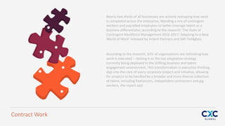 Nearly two thirds of all businesses are actively reshaping how work
is completed across the enterprise, blending a mix of contingent
workers and payrolled employees to better leverage talent as a
business differentiator, according to the research ‘The State of
Contingent Workforce Management 2016-2017: Adapting to a New
World of Work’ released by Ardent Partners and SAP Fieldglass
Contract Work
According to the research, 63% of organisations are rethinking how
work is executed – ranking it as the top adaptation strategy
currently being deployed in the shifting business and talent
engagement environment. This transformation in executive thinking
digs into the core of every corporate project and initiative, allowing
for projects to be handled by a broader and more diverse collection
of talent, including freelancers, independent contractors and gig
workers, the report said
 