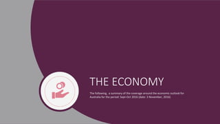 THE ECONOMY
The following, a summary of the coverage around the economic outlook for
Australia for the period: Sept-Oct 2016 (date: 3 November, 2016)
 