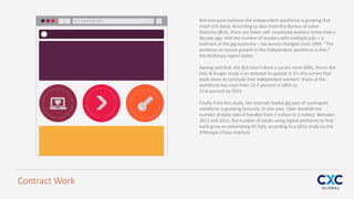 Not everyone believes the independent workforce is growing that
much (US data). According to data from the Bureau of Labor
Statistics (BLS), there are fewer self- employed workers today than a
decade ago. And the number of workers with multiple jobs – a
hallmark of the gig economy – has barely changed since 1994. “The
evidence on recent growth in the independent workforce is thin,”
the McKinsey report states
Having said that, the BLS hasn’t done a survey since 2005, hence the
Katz & Kruger study is an attempt to update it: it’s this survey that
leads them to conclude that independent workers’ share of the
workforce has risen from 10.7 percent in 2005 to
15.8 percent by 2015
Finally from this study, the internet-fueled gig part of contingent
workforce is growing furiously. In one year, Uber doubled the
number of daily rides it handles from 1 million to 2 million. Between
2012 and 2015, the number of adults using digital platforms to find
work grew an astonishing 47-fold, according to a 2016 study by the
JPMorgan Chase Institute
www.bls.net
Contract Work
 