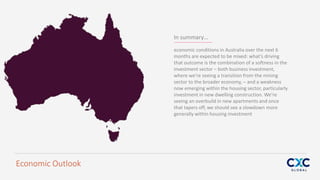In summary…
economic conditions in Australia over the next 6
months are expected to be mixed: what’s driving
that outcome is the combination of a softness in the
investment sector – both business investment,
where we’re seeing a transition from the mining
sector to the broader economy, – and a weakness
now emerging within the housing sector, particularly
investment in new dwelling construction. We’re
seeing an overbuild in new apartments and once
that tapers off, we should see a slowdown more
generally within housing investment
Economic Outlook
 
