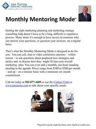 Monthly Mentoring Mode™
Getting the right marketing planning and marketing strategy
consulting help doesn’t have to be a long, difficult or expensive
process. Many times it’s enough to have access to someone who
can answer your questions, or question your answers, on a regular
basis.

That’s what the Monthly Mentoring Mode is designed to do for
you. You can call, chat or video conference anytime – within
reason – to ask questions about proposed new strategies and
tactics and to discuss how they might fit into your overall
marketing plan. You can even add a monthly one-hour standing
meeting to the agenda. Prices range from $100 to $200 per month
– and up – on a retainer basis with a minimum six month
commitment.

Call me today at 503-877-4609 or use the Contact Form at
www.jonturino.com to talk about your specific needs.




                           *Payment may be made by check, cash, PayPal or credit card.
 