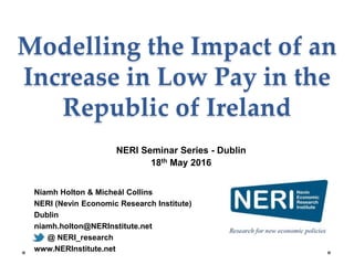 Niamh Holton & Micheál Collins
NERI (Nevin Economic Research Institute)
Dublin
niamh.holton@NERInstitute.net
@ NERI_research
www.NERInstitute.net
Modelling the Impact of an
Increase in Low Pay in the
Republic of Ireland
NERI Seminar Series - Dublin
18th May 2016
 