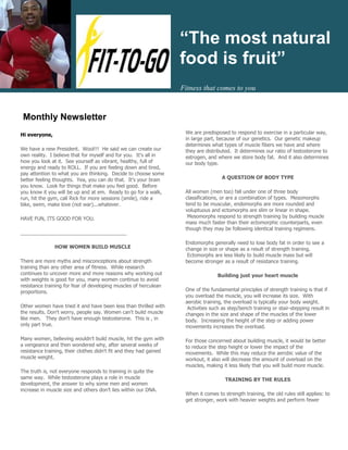“The most natural
                                                                    food is fruit”
                                                                    Fitness that comes to you



 Monthly Newsletter
                                                                     We are predisposed to respond to exercise in a particular way,
Hi everyone,
                                                                     in large part, because of our genetics. Our genetic makeup
                                                                     determines what types of muscle fibers we have and where
We have a new President. Wool!!! He said we can create our           they are distributed. It determines our ratio of testosterone to
own reality. I believe that for myself and for you. It's all in      estrogen, and where we store body fat. And it also determines
how you look at it. See yourself as vibrant, healthy, full of        our body type.
energy and ready to ROLL. If you are feeling down and tired,
pay attention to what you are thinking. Decide to choose some
                                                                                     A QUESTION OF BODY TYPE
better feeling thoughts. Yea, you can do that. It's your brain
you know. Look for things that make you feel good. Before
                                                                     All women (men too) fall under one of three body
you know it you will be up and at em. Ready to go for a walk,
                                                                     classifications, or are a combination of types. Mesomorphs
run, hit the gym, call Rick for more sessions (smile), ride a
                                                                     tend to be muscular, endomorphs are more rounded and
bike, swim, make love (not war)...whatever.
                                                                     voluptuous and ectomorphs are slim or linear in shape.
                                                                      Mesomorphs respond to strength training by building muscle
HAVE FUN, ITS GOOD FOR YOU.
                                                                     mass much faster than their ectomorphic counterparts, even
                                                                     though they may be following identical training regimens.
______________________________________
                                                                     Endomorphs generally need to lose body fat in order to see a
               HOW WOMEN BUILD MUSCLE                                change in size or shape as a result of strength training.
                                                                      Ectomorphs are less likely to build muscle mass but will
There are more myths and misconceptions about strength               become stronger as a result of resistance training.
training than any other area of fitness. While research
continues to uncover more and more reasons why working out                         Building just your heart muscle
with weights is good for you, many women continue to avoid
resistance training for fear of developing muscles of herculean
                                                                     One of the fundamental principles of strength training is that if
proportions.
                                                                     you overload the muscle, you will increase its size. With
                                                                     aerobic training, the overload is typically your body weight.
Other women have tried it and have been less than thrilled with       Activities such as step/bench training or stair-stepping result in
the results. Don't worry, people say. Women can't build muscle       changes in the size and shape of the muscles of the lower
like men. They don't have enough testosterone. This is , in          body. Increasing the height of the step or adding power
only part true.                                                      movements increases the overload.

Many women, believing wouldn’t build muscle, hit the gym with        For those concerned about building muscle, it would be better
a vengeance and then wondered why, after several weeks of            to reduce the step height or lower the impact of the
resistance training, their clothes didn't fit and they had gained    movements. While this may reduce the aerobic value of the
muscle weight.                                                       workout, it also will decrease the amount of overload on the
                                                                     muscles, making it less likely that you will build more muscle.
The truth is, not everyone responds to training in quite the
same way. While testosterone plays a role in muscle                                    TRAINING BY THE RULES
development, the answer to why some men and women
increase in muscle size and others don’t lies within our DNA.
                                                                     When it comes to strength training, the old rules still applies: to
                                                                     get stronger, work with heavier weights and perform fewer
 
