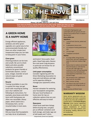 ®
 AUGUST 2011       A Monthly Newsletter from Michele Trotter with WEICHERT, REALTORS - Hallmark                   VOL.9 ISSUE 19
                                                         Properties
                                      Phone: [ 321 ]446 -3436 Fax: [ 321 ]327-7910
                If you have any family or friends looking to buy or sell a home, please give them my name.
                                                                               ®
                 If your home is currently listed for sale with another Realtor , please disregard this offer.

                                                                                            In the spirit of going green, get
                                                                                            sustainable with your grocery list and
A GREEN HOME                                                                                choose fresh produce that’s in season—
                                                                                            like cherries!
IS A HAPPY HOME                                                                             Cherry Skillet Jam
                                                                                            Ingredients
Energy-efficient appliances,                                                                   1 pound fresh cherries, pitted and
windows and other green                                                                         halved
                                                                                               3 tablespoons lemon juice
upgrades are a great way to live
                                                                                               1/2 teaspoon freshly grated lemon
environmentally friendly, but
                                                                                                zest
there are other simple (and
                                                                                               1/4 cup sugar
inexpensive) steps you can take                                                              1 teaspoon cornstarch
to keep green in your home.                                                                 Method
                                                                                               In a large skillet, bring cherries,
Clean green                               and toxins? Areca palm, Reed                          lemon juice, zest and 2 tablespoons
Cleaning products can be toxic            palm, Dwarf date palm, Boston                         water to a boil over medium-high
and unsafe. Be sure to check              fern and Janet Craig dracaena                         heat.
labels and when possible                                                                       Reduce heat to medium and simmer
                                          in particular are known for air-
substitute conventional                                                                         about 8 minutes or until cherries
                                          quality effectiveness.                                are very soft. Add sugar and
products for green-friendly or                                                                  continue to cook, stirring frequently
homemade cleaners. Lemon                  Limit paper consumption                               until mixture has thickened and
juice, vinegar, lavender oil and          Consider registering with the                         most liquid has evaporated, 3 to 5
natural soaps are great                   Direct Marketing Association to                       minutes longer.
                                                                                               Stir cornstarch into 1 tablespoon
alternatives.                             stop junk mail delivery and sign
                                                                                                water and stir into skillet.
                                          up for paperless billing to
Recycle                                                                                        Boil 1 minute, stirring.
                                          manage your payments online.                         Let mixture cool, then transfer to
Tossing recyclables in your bin
                                                                                                a container and refrigerate up to
is a great first step, but get            Reuse                                                 5 days.
smart with recycling by visiting          Harvest rainwater for watering                    Recipe courtesy of Whole Foods
your city’s website and                   your houseplants and garden.
following its instructions. For           Ask your local hardware or                        WARRANTY WISDOM
example, pizza boxes and other            home store for tips on
                                                                                            Home service agreements give you
items with food grease are                collection options that are cost-                 the assurance that there is someone
often non-recyclable. Glossy              effective and easy to install.                    to help at any time with problems on
paper, which used to be a                                                                   covered items. A 2-10 Home Buyers
throwaway item, can be                    Repurpose                                         Warranty home service agreement
                                          Check local used-item listings                    gives you the protection you need
recycled today in most cases.                                                               against breakdowns of covered
                                          before buying new, use glass
                                                                                            appliances and major systems such
Improve your air                          jars as leftover containers and                   as plumbing, heating, electrical and
Did you know that houseplants             bulk storage, and make rags out                   air conditioning.
can help rid air of pollutants            of old towels and T-shirts.                       www.2-10.com
                                           Independently Owned and Operated
 
