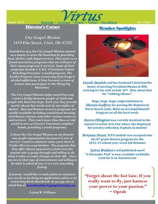 August 2012
                                     Virtus
                        Strength ~ Courage ~ Power ~ Virtue ~ Excellence                     Vol. 1 Issue 7
              Director’s Corner                                  Member Spotlights

          City Gospel Mission
    1419 Elm Street, Cinti, Oh 45202
 Founded in 1924 the City Gospel Mission opened
  as a means to serve the homeless by providing
food, shelter, and chapel services. They went on to
 found several key programs that are still part of
  their many programs & services. Some of their
   programs include C.U.R.E. (Christians United
    Reaching Everyone) a youth program, The
  Exodus Program (men recovering from drugs &
   alcohol addictions, & Step Forward, a team of
      women that participate in the Flying Pig        Carole Daniels and her husband Calvin had the
                    Marathon.                            honor of meeting President Obama at DHL
                                                      arriving for his visit on July 16th. How about that
   The City Gospel Mission helps mend lives and                     for “rubbing elbows”.
    create a bridge between people of faith and
people who have lost hope. Each year they provide          Huge, huge, huge congratulations to
   nearly 116,000 hot meals and 28, 000 nights of      Sheena Godfrey for passing the Registered
 shelter. Men and Women recovery programs are          Nurse board exam. What an accomplishment!
 readily available including transitional housing,            Congrats on all the hard work.
 enrichment courses, and other various resources
 and services. They reach more than 8000 at risk       Karen Ellington was recently involved in the
   youth in over 40 Greater Cincinnati neighbor        annual Covedale Arts Fair where she displayed
        hoods, providing 7 youth programs.               her jewelry collection. Exploits in motion!

  I chose the City Gospel Mission as my favorite      Brianna Dixon, SCPA student was accepted into
    non-profit organization because it is one of           the 8th grade Honors program for the
  service. I used to volunteer some years back at         2012-13 school year. Great Job Brianna!
 Tender Mercies soup kitchen. The program that
   they offer almost guarantee a fresh-start for
                                                           Sylvia Waldon’s self published novel
  anyone who is going through and willing to do
                                                       “A Starnader Fool” is now available on Kindle.
what it takes to make changes in their life. Once
                                                                Look for it on Amazon.com
you are in that type of environment and willing to
   do what is asked of you, it is a very rewarding
                       feeling.

 If anyone would like to make plans to volunteer
you can do so by doing an application online or by
                                                       “Forget about the fast lane. If you
  contacting Kevin Rosebrook at 513-345-1071 or          really want to fly, just harness
email him at krosebrook@citygospelmission.org.
                                                         your power to your passion.”
               Crystal R. Williams                                 ~ Oprah
 