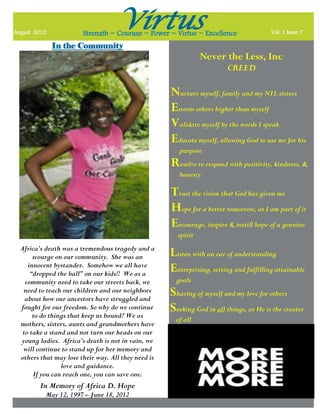 August 2012
                                    Virtus
                        Strength ~ Courage ~ Power ~ Virtue ~ Excellence                Vol. 1 Issue 7

              In the Community
                                                                Never the Less, Inc
                                                                         CREED

                                                     Nurture myself, family and my NTL sisters
                                                     Esteem others higher than myself
                                                     Validate myself by the words I speak
                                                     Educate myself, allowing God to use me for his
                                                        purpose
                                                     Resolve to respond with positivity, kindness, &
                                                        honesty

                                                     Trust the vision that God has given me
                                                     Hope for a better tomorrow, as I am part of it
                                                     Encourage, inspire & instill hope of a genuine
                                                       spirit
  Africa’s death was a tremendous tragedy and a
       scourge on our community. She was an          Listen with an ear of understanding
     innocent bystander. Somehow we all have
      “dropped the ball” on our kids!! We as a
                                                     Enterprising, setting and fulfilling attainable
    community need to take our streets back, we        goals
   need to teach our children and our neighbors
    about how our ancestors have struggled and
                                                     Sharing of myself and my love for others
  fought for our freedom. So why do we continue
       to do things that keep us bound? We as
                                                     Seeking God in all things, as He is the creator
                                                       of all
  mothers, sisters, aunts and grandmothers have
   to take a stand and not turn our heads on our
  young ladies. Africa’s death is not in vain, we
   will continue to stand up for her memory and
  others that may lose their way. All they need is
                 love and guidance.
       If you can reach one, you can save one.
         In Memory of Africa D. Hope
           May 12, 1997 – June 18, 2012
 