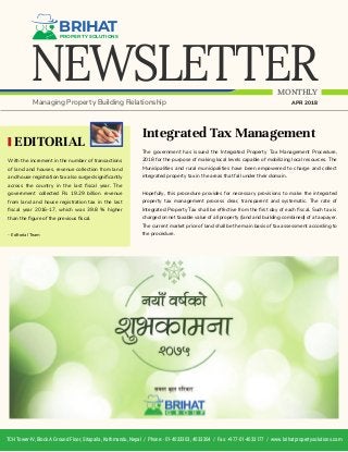 NEWSLETTER
BRIHATPROPERTY SOLUTIONS
MONTHLY
Managing Property Building Relationship APR 2018
Integrated Tax Management
The government has issued the Integrated Property Tax Management Procedure,
2018 for the purpose of making local levels capable of mobilizing local resources. The
Municipalities and rural municipalities have been empowered to charge and collect
integrated property tax in the areas that fall under their domain.
Hopefully, this procedure provides for necessary provisions to make the integrated
property tax management process clear, transparent and systematic. The rate of
Integrated Property Tax shall be effective from the ﬁrst day of each ﬁscal. Such tax is
charged on net taxable value of all property (land and building combined) of a taxpayer.
The current market price of land shall be the main basis of tax assessment according to
the procedure.
EDITORIAL
With the increment in the number of transactions
of land and houses, revenue collection from land
and house registration tax also surged signiﬁcantly
across the country in the last ﬁscal year. The
government collected Rs 19.29 billion revenue
from land and house registration tax in the last
ﬁscal year 2016-17, which was 39.8 % higher
than the ﬁgure of the previous ﬁscal.
- Editorial Team
TCH Tower-IV, Block A Ground Floor, Sitapaila, Kathmandu, Nepal / Phone: -01-4033303, 4033304 / Fax: +977-01-4033177 / www.brihatpropertysolutions.com
 