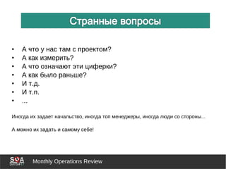 Monthly Operations Review
• А что у нас там с проектом?
• А как измерить?
• А что означают эти циферки?
• А как было раньше?
• И т.д.
• И т.п.
• ...
Иногда их задает начальство, иногда топ менеджеры, иногда люди со стороны...
А можно их задать и самому себе!
 